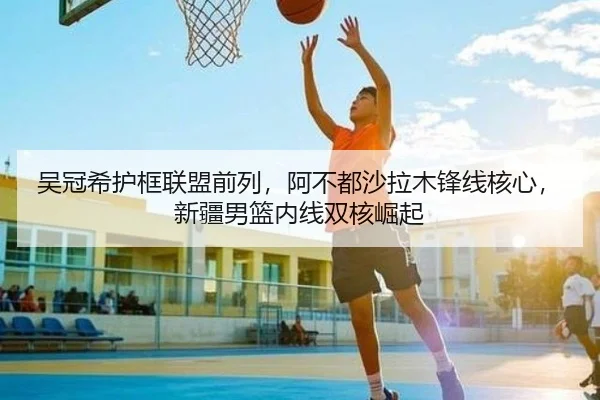 吴冠希护框联盟前列，阿不都沙拉木锋线核心，新疆男篮内线双核崛起